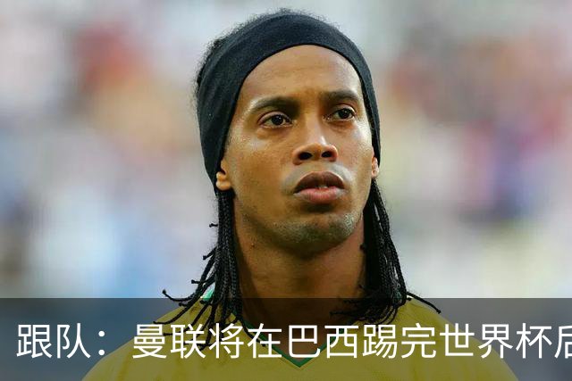 跟队：曼联将在巴西踢完世界杯后官宣埃德松 他将缺席前2场热身赛